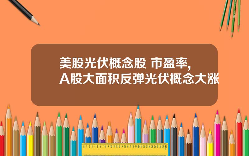 美股光伏概念股 市盈率,A股大面积反弹光伏概念大涨